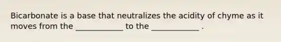 Bicarbonate is a base that neutralizes the acidity of chyme as it moves from the ____________ to the ____________ .