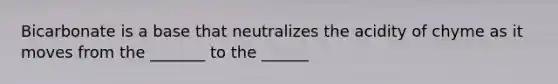 Bicarbonate is a base that neutralizes the acidity of chyme as it moves from the _______ to the ______