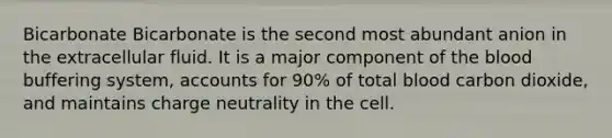 Bicarbonate Bicarbonate is the second most abundant anion in the extracellular fluid. It is a major component of the blood buffering system, accounts for 90% of total blood carbon dioxide, and maintains charge neutrality in the cell.