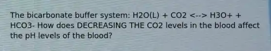 The bicarbonate buffer system: H2O(L) + CO2 H3O+ + HCO3- How does DECREASING THE CO2 levels in the blood affect the pH levels of the blood?