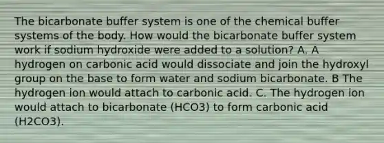 The bicarbonate buffer system is one of the chemical buffer systems of the body. How would the bicarbonate buffer system work if sodium hydroxide were added to a solution? A. A hydrogen on carbonic acid would dissociate and join the hydroxyl group on the base to form water and sodium bicarbonate. B The hydrogen ion would attach to carbonic acid. C. The hydrogen ion would attach to bicarbonate (HCO3) to form carbonic acid (H2CO3).