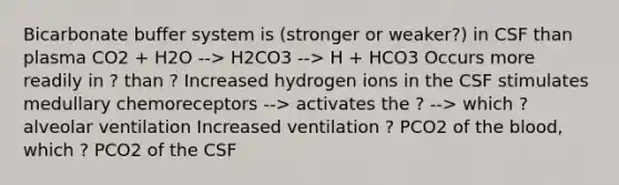 Bicarbonate buffer system is (stronger or weaker?) in CSF than plasma CO2 + H2O --> H2CO3 --> H + HCO3 Occurs more readily in ? than ? Increased hydrogen ions in the CSF stimulates medullary chemoreceptors --> activates the ? --> which ? alveolar ventilation Increased ventilation ? PCO2 of the blood, which ? PCO2 of the CSF