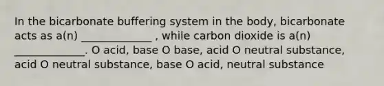 In the bicarbonate buffering system in the body, bicarbonate acts as a(n) _____________ , while carbon dioxide is a(n) _____________. O acid, base O base, acid O neutral substance, acid O neutral substance, base O acid, neutral substance