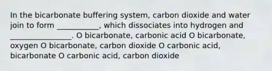 In the bicarbonate buffering system, carbon dioxide and water join to form ___________, which dissociates into hydrogen and ________________. O bicarbonate, carbonic acid O bicarbonate, oxygen O bicarbonate, carbon dioxide O carbonic acid, bicarbonate O carbonic acid, carbon dioxide