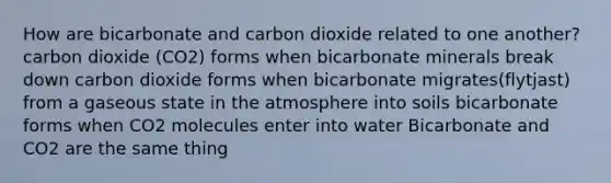 How are bicarbonate and carbon dioxide related to one another? carbon dioxide (CO2) forms when bicarbonate minerals break down carbon dioxide forms when bicarbonate migrates(flytjast) from a gaseous state in the atmosphere into soils bicarbonate forms when CO2 molecules enter into water Bicarbonate and CO2 are the same thing