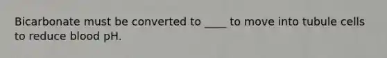 Bicarbonate must be converted to ____ to move into tubule cells to reduce blood pH.