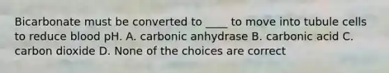 Bicarbonate must be converted to ____ to move into tubule cells to reduce blood pH. A. carbonic anhydrase B. carbonic acid C. carbon dioxide D. None of the choices are correct