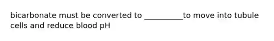 bicarbonate must be converted to __________to move into tubule cells and reduce blood pH