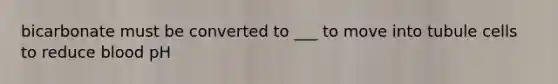 bicarbonate must be converted to ___ to move into tubule cells to reduce blood pH