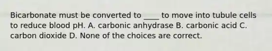 Bicarbonate must be converted to ____ to move into tubule cells to reduce blood pH. A. carbonic anhydrase B. carbonic acid C. carbon dioxide D. None of the choices are correct.