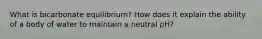 What is bicarbonate equilibrium? How does it explain the ability of a body of water to maintain a neutral pH?