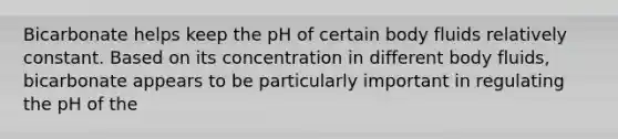 Bicarbonate helps keep the pH of certain body fluids relatively constant. Based on its concentration in different body fluids, bicarbonate appears to be particularly important in regulating the pH of the