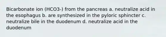 Bicarbonate ion (HCO3-) from the pancreas a. neutralize acid in the esophagus b. are synthesized in the pyloric sphincter c. neutralize bile in the duodenum d. neutralize acid in the duodenum