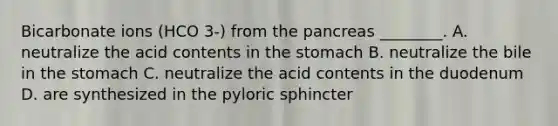 Bicarbonate ions (HCO 3-) from the pancreas ________. A. neutralize the acid contents in the stomach B. neutralize the bile in the stomach C. neutralize the acid contents in the duodenum D. are synthesized in the pyloric sphincter