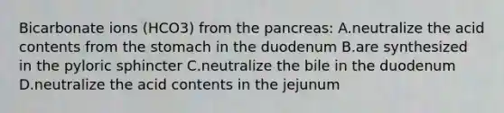 Bicarbonate ions (HCO3) from the pancreas: A.neutralize the acid contents from the stomach in the duodenum B.are synthesized in the pyloric sphincter C.neutralize the bile in the duodenum D.neutralize the acid contents in the jejunum