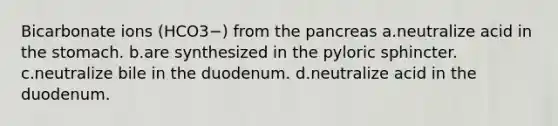 Bicarbonate ions (HCO3−) from the pancreas a.neutralize acid in <a href='https://www.questionai.com/knowledge/kLccSGjkt8-the-stomach' class='anchor-knowledge'>the stomach</a>. b.are synthesized in the pyloric sphincter. c.neutralize bile in the duodenum. d.neutralize acid in the duodenum.