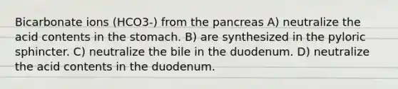 Bicarbonate ions (HCO3-) from the pancreas A) neutralize the acid contents in the stomach. B) are synthesized in the pyloric sphincter. C) neutralize the bile in the duodenum. D) neutralize the acid contents in the duodenum.