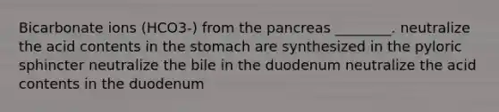 Bicarbonate ions (HCO3-) from <a href='https://www.questionai.com/knowledge/kITHRba4Cd-the-pancreas' class='anchor-knowledge'>the pancreas</a> ________. neutralize the acid contents in <a href='https://www.questionai.com/knowledge/kLccSGjkt8-the-stomach' class='anchor-knowledge'>the stomach</a> are synthesized in the pyloric sphincter neutralize the bile in the duodenum neutralize the acid contents in the duodenum