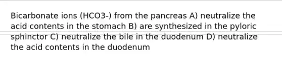 Bicarbonate ions (HCO3-) from the pancreas A) neutralize the acid contents in the stomach B) are synthesized in the pyloric sphinctor C) neutralize the bile in the duodenum D) neutralize the acid contents in the duodenum