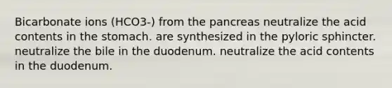 Bicarbonate ions (HCO3-) from the pancreas neutralize the acid contents in the stomach. are synthesized in the pyloric sphincter. neutralize the bile in the duodenum. neutralize the acid contents in the duodenum.