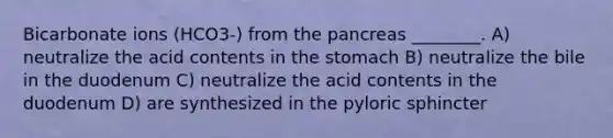 Bicarbonate ions (HCO3-) from the pancreas ________. A) neutralize the acid contents in the stomach B) neutralize the bile in the duodenum C) neutralize the acid contents in the duodenum D) are synthesized in the pyloric sphincter