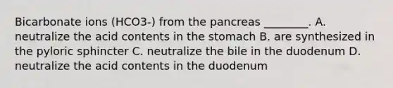 Bicarbonate ions (HCO3-) from the pancreas ________. A. neutralize the acid contents in the stomach B. are synthesized in the pyloric sphincter C. neutralize the bile in the duodenum D. neutralize the acid contents in the duodenum