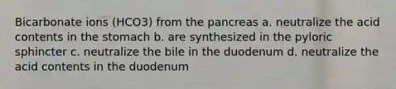 Bicarbonate ions (HCO3) from the pancreas a. neutralize the acid contents in the stomach b. are synthesized in the pyloric sphincter c. neutralize the bile in the duodenum d. neutralize the acid contents in the duodenum