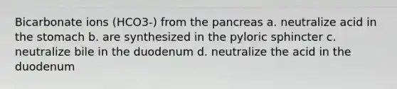 Bicarbonate ions (HCO3-) from the pancreas a. neutralize acid in the stomach b. are synthesized in the pyloric sphincter c. neutralize bile in the duodenum d. neutralize the acid in the duodenum