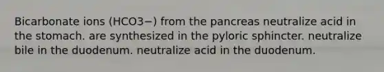 Bicarbonate ions (HCO3−) from the pancreas neutralize acid in the stomach. are synthesized in the pyloric sphincter. neutralize bile in the duodenum. neutralize acid in the duodenum.