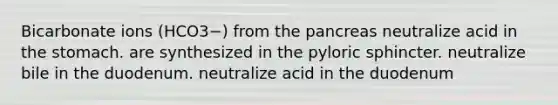 Bicarbonate ions (HCO3−) from the pancreas neutralize acid in the stomach. are synthesized in the pyloric sphincter. neutralize bile in the duodenum. neutralize acid in the duodenum