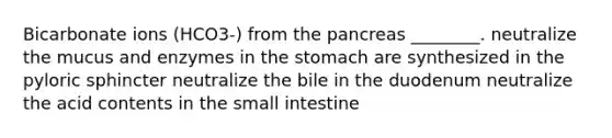 Bicarbonate ions (HCO3-) from the pancreas ________. neutralize the mucus and enzymes in the stomach are synthesized in the pyloric sphincter neutralize the bile in the duodenum neutralize the acid contents in the small intestine