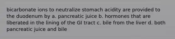 bicarbonate ions to neutralize stomach acidity are provided to the duodenum by a. pancreatic juice b. hormones that are liberated in the lining of the GI tract c. bile from the liver d. both pancreatic juice and bile