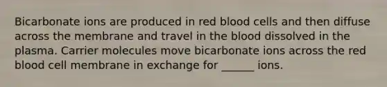 Bicarbonate ions are produced in red blood cells and then diffuse across the membrane and travel in the blood dissolved in the plasma. Carrier molecules move bicarbonate ions across the red blood cell membrane in exchange for ______ ions.