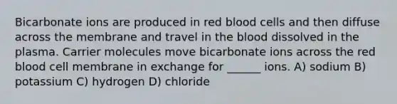 Bicarbonate ions are produced in red blood cells and then diffuse across the membrane and travel in the blood dissolved in the plasma. Carrier molecules move bicarbonate ions across the red blood cell membrane in exchange for ______ ions. A) sodium B) potassium C) hydrogen D) chloride