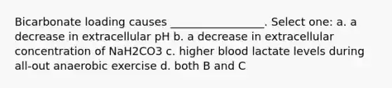 Bicarbonate loading causes _________________. Select one: a. a decrease in extracellular pH b. a decrease in extracellular concentration of NaH2CO3 c. higher blood lactate levels during all-out anaerobic exercise d. both B and C