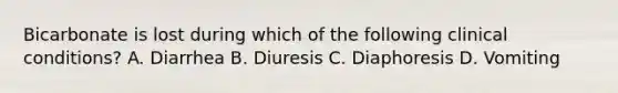 Bicarbonate is lost during which of the following clinical conditions? A. Diarrhea B. Diuresis C. Diaphoresis D. Vomiting