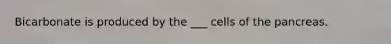 Bicarbonate is produced by the ___ cells of the pancreas.