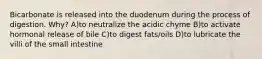 Bicarbonate is released into the duodenum during the process of digestion. Why? A)to neutralize the acidic chyme B)to activate hormonal release of bile C)to digest fats/oils D)to lubricate the villi of the small intestine