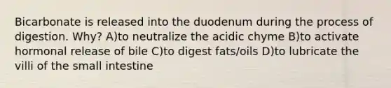 Bicarbonate is released into the duodenum during the process of digestion. Why? A)to neutralize the acidic chyme B)to activate hormonal release of bile C)to digest fats/oils D)to lubricate the villi of the small intestine