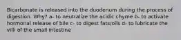 Bicarbonate is released into the duodenum during the process of digestion. Why? a- to neutralize the acidic chyme b- to activate hormonal release of bile c- to digest fats/oils d- to lubricate the villi of the small intestine