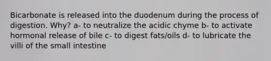 Bicarbonate is released into the duodenum during the process of digestion. Why? a- to neutralize the acidic chyme b- to activate hormonal release of bile c- to digest fats/oils d- to lubricate the villi of the small intestine