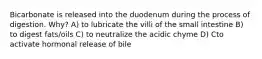 Bicarbonate is released into the duodenum during the process of digestion. Why? A) to lubricate the villi of the small intestine B) to digest fats/oils C) to neutralize the acidic chyme D) Cto activate hormonal release of bile