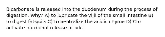 Bicarbonate is released into the duodenum during the process of digestion. Why? A) to lubricate the villi of <a href='https://www.questionai.com/knowledge/kt623fh5xn-the-small-intestine' class='anchor-knowledge'>the small intestine</a> B) to digest fats/oils C) to neutralize the acidic chyme D) Cto activate hormonal release of bile