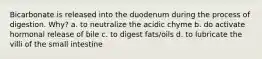 Bicarbonate is released into the duodenum during the process of digestion. Why? a. to neutralize the acidic chyme b. do activate hormonal release of bile c. to digest fats/oils d. to lubricate the villi of the small intestine