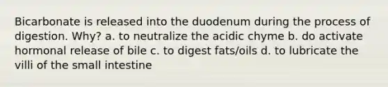 Bicarbonate is released into the duodenum during the process of digestion. Why? a. to neutralize the acidic chyme b. do activate hormonal release of bile c. to digest fats/oils d. to lubricate the villi of the small intestine