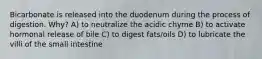 Bicarbonate is released into the duodenum during the process of digestion. Why? A) to neutralize the acidic chyme B) to activate hormonal release of bile C) to digest fats/oils D) to lubricate the villi of the small intestine