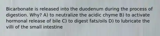 Bicarbonate is released into the duodenum during the process of digestion. Why? A) to neutralize the acidic chyme B) to activate hormonal release of bile C) to digest fats/oils D) to lubricate the villi of the small intestine