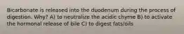 Bicarbonate is released into the duodenum during the process of digestion. Why? A) to neutralize the acidic chyme B) to activate the hormonal release of bile C) to digest fats/oils