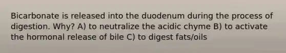 Bicarbonate is released into the duodenum during the process of digestion. Why? A) to neutralize the acidic chyme B) to activate the hormonal release of bile C) to digest fats/oils