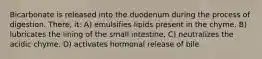 Bicarbonate is released into the duodenum during the process of digestion. There, it: A) emulsifies lipids present in the chyme. B) lubricates the lining of the small intestine. C) neutralizes the acidic chyme. D) activates hormonal release of bile